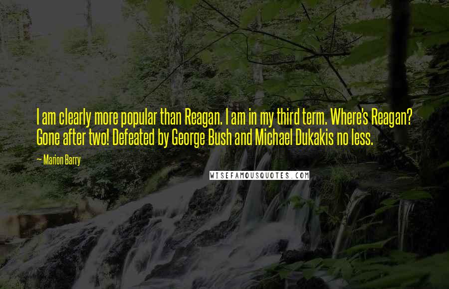 Marion Barry Quotes: I am clearly more popular than Reagan. I am in my third term. Where's Reagan? Gone after two! Defeated by George Bush and Michael Dukakis no less.