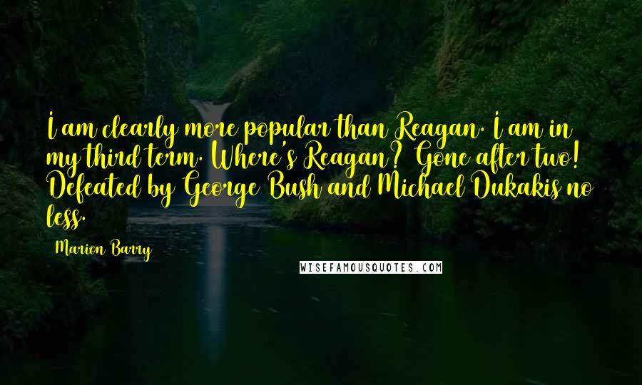 Marion Barry Quotes: I am clearly more popular than Reagan. I am in my third term. Where's Reagan? Gone after two! Defeated by George Bush and Michael Dukakis no less.