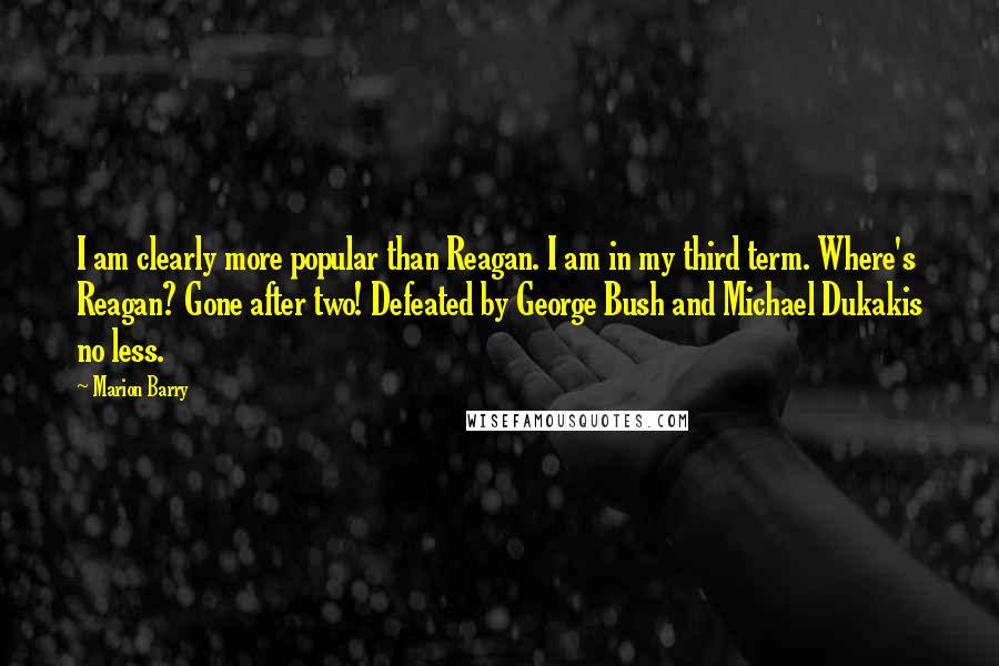 Marion Barry Quotes: I am clearly more popular than Reagan. I am in my third term. Where's Reagan? Gone after two! Defeated by George Bush and Michael Dukakis no less.