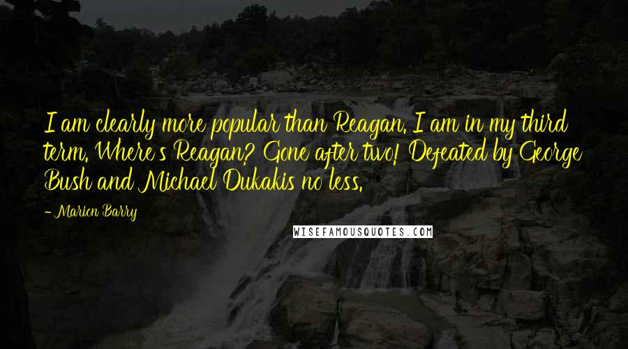 Marion Barry Quotes: I am clearly more popular than Reagan. I am in my third term. Where's Reagan? Gone after two! Defeated by George Bush and Michael Dukakis no less.