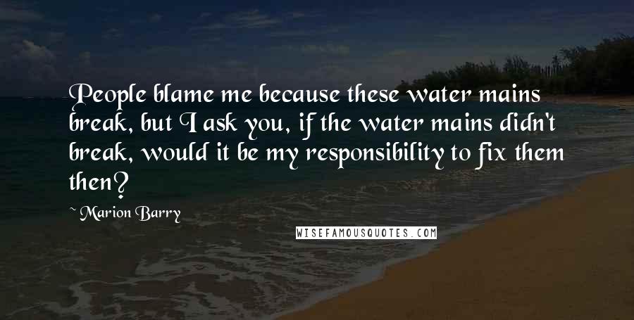 Marion Barry Quotes: People blame me because these water mains break, but I ask you, if the water mains didn't break, would it be my responsibility to fix them then?