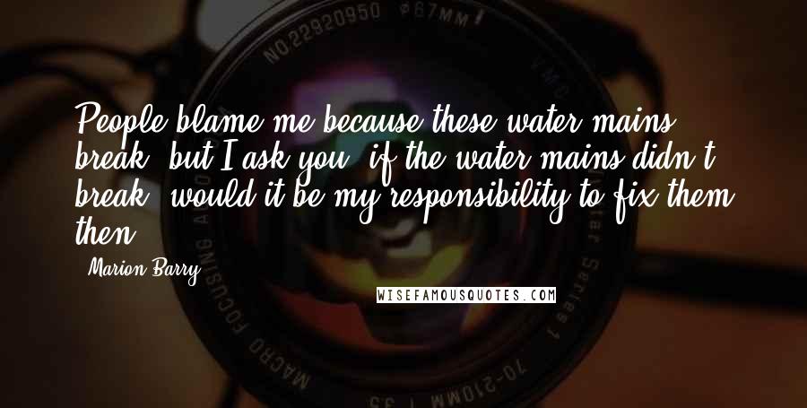 Marion Barry Quotes: People blame me because these water mains break, but I ask you, if the water mains didn't break, would it be my responsibility to fix them then?