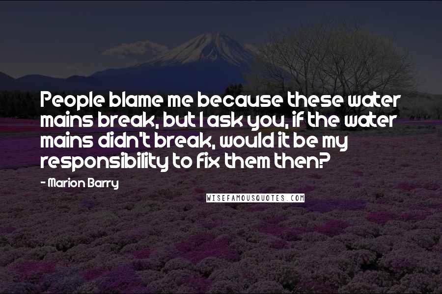 Marion Barry Quotes: People blame me because these water mains break, but I ask you, if the water mains didn't break, would it be my responsibility to fix them then?