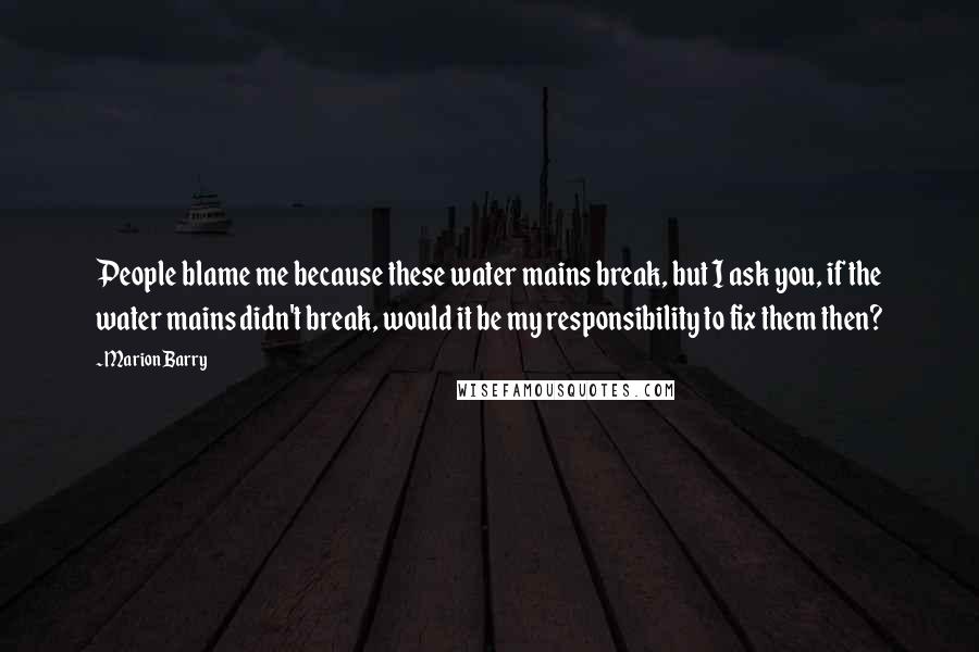 Marion Barry Quotes: People blame me because these water mains break, but I ask you, if the water mains didn't break, would it be my responsibility to fix them then?