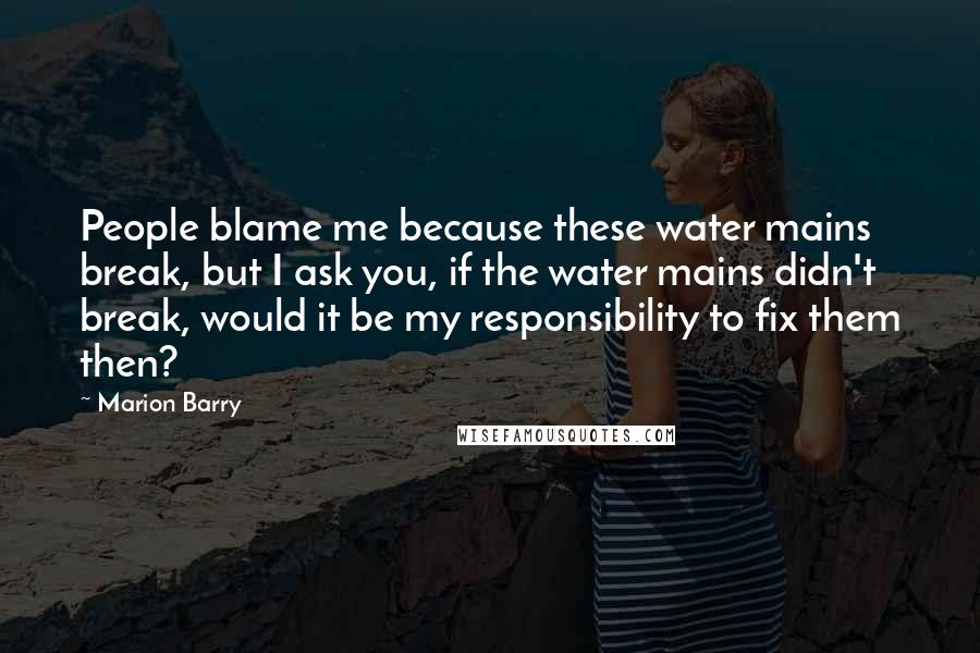 Marion Barry Quotes: People blame me because these water mains break, but I ask you, if the water mains didn't break, would it be my responsibility to fix them then?