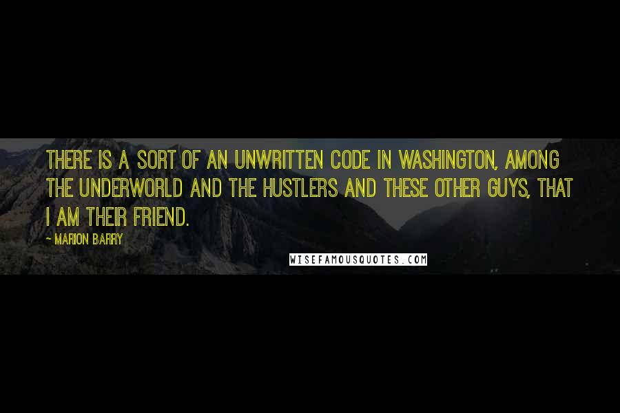 Marion Barry Quotes: There is a sort of an unwritten code in Washington, among the underworld and the hustlers and these other guys, that I am their friend.