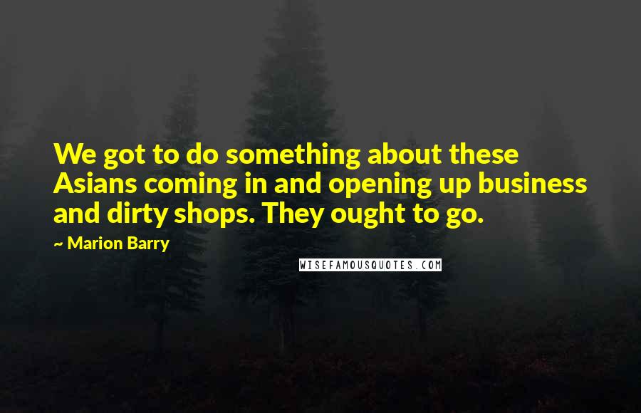 Marion Barry Quotes: We got to do something about these Asians coming in and opening up business and dirty shops. They ought to go.