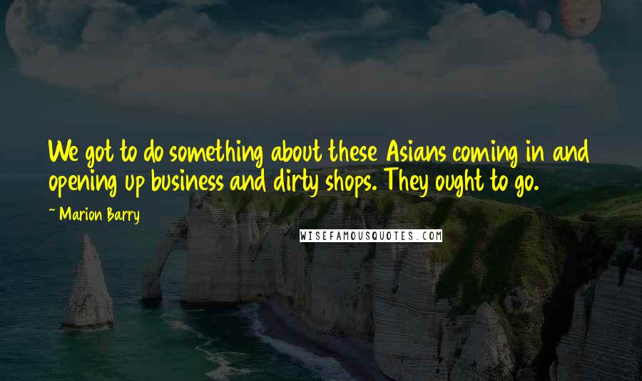 Marion Barry Quotes: We got to do something about these Asians coming in and opening up business and dirty shops. They ought to go.