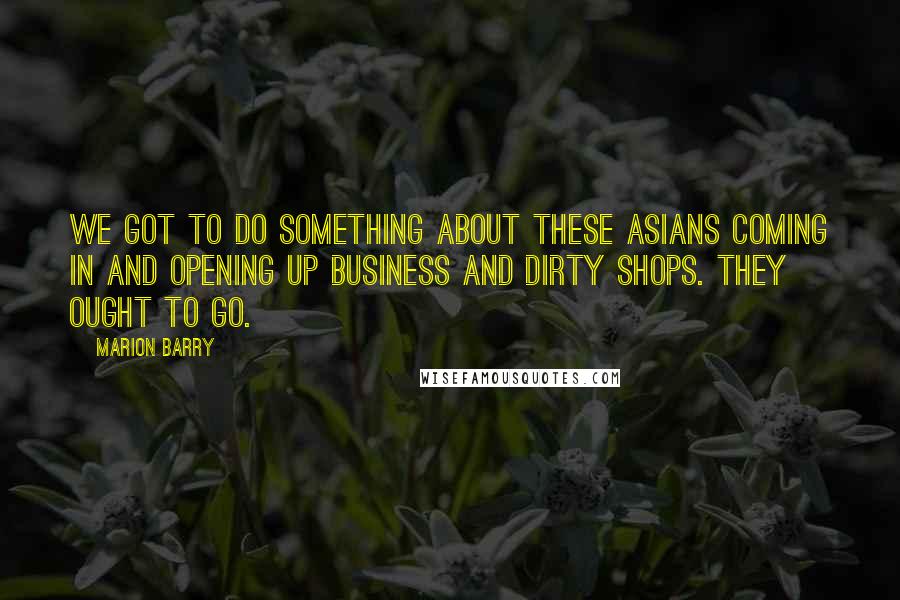 Marion Barry Quotes: We got to do something about these Asians coming in and opening up business and dirty shops. They ought to go.
