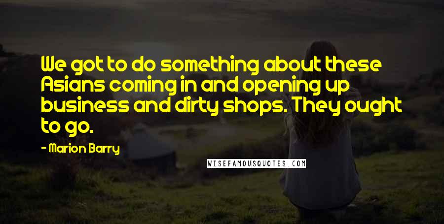 Marion Barry Quotes: We got to do something about these Asians coming in and opening up business and dirty shops. They ought to go.