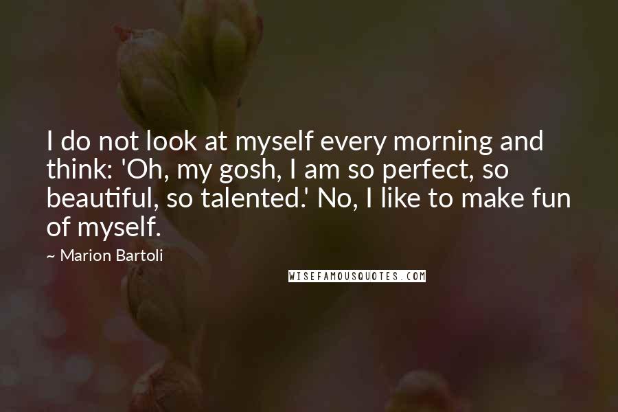 Marion Bartoli Quotes: I do not look at myself every morning and think: 'Oh, my gosh, I am so perfect, so beautiful, so talented.' No, I like to make fun of myself.