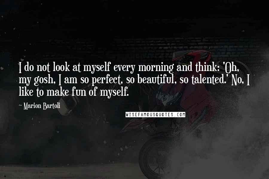 Marion Bartoli Quotes: I do not look at myself every morning and think: 'Oh, my gosh, I am so perfect, so beautiful, so talented.' No, I like to make fun of myself.