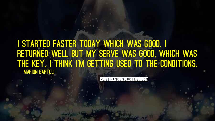 Marion Bartoli Quotes: I started faster today which was good. I returned well but my serve was good, which was the key. I think I'm getting used to the conditions.