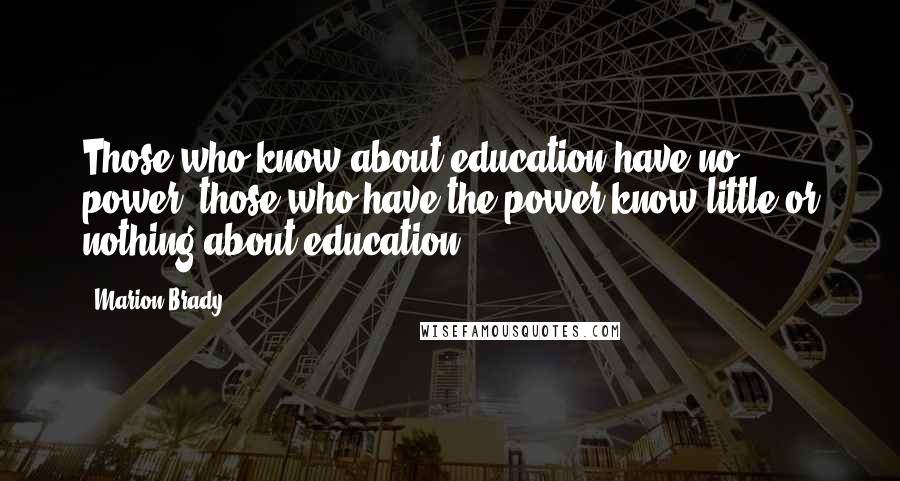 Marion Brady Quotes: Those who know about education have no power; those who have the power know little or nothing about education.