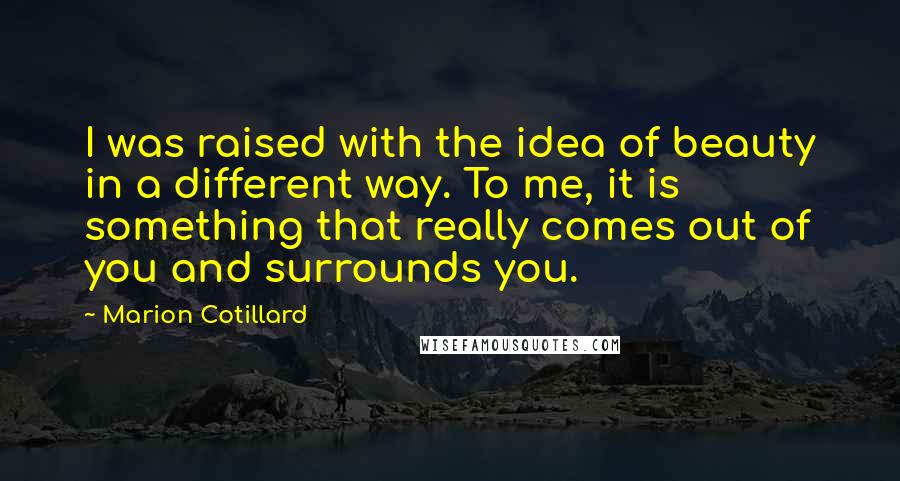 Marion Cotillard Quotes: I was raised with the idea of beauty in a different way. To me, it is something that really comes out of you and surrounds you.