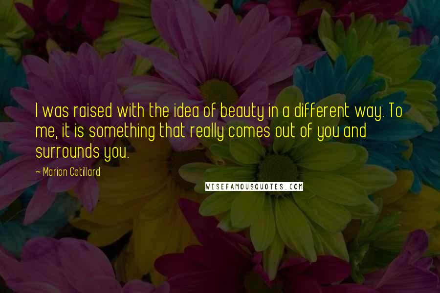 Marion Cotillard Quotes: I was raised with the idea of beauty in a different way. To me, it is something that really comes out of you and surrounds you.
