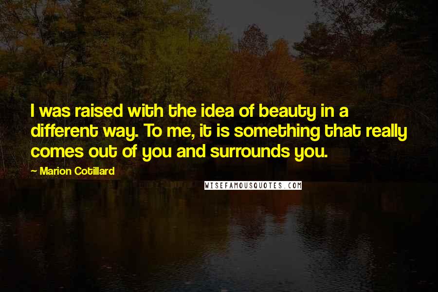 Marion Cotillard Quotes: I was raised with the idea of beauty in a different way. To me, it is something that really comes out of you and surrounds you.