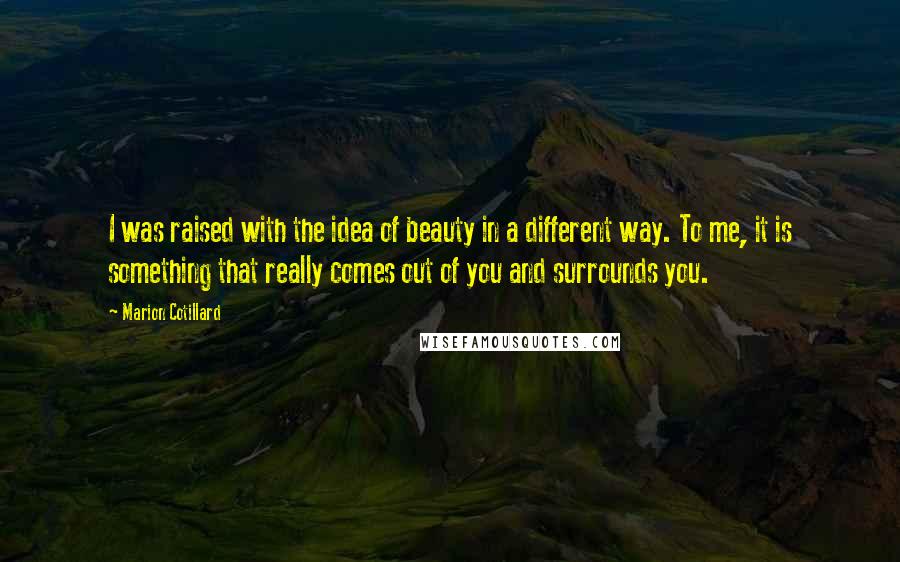 Marion Cotillard Quotes: I was raised with the idea of beauty in a different way. To me, it is something that really comes out of you and surrounds you.