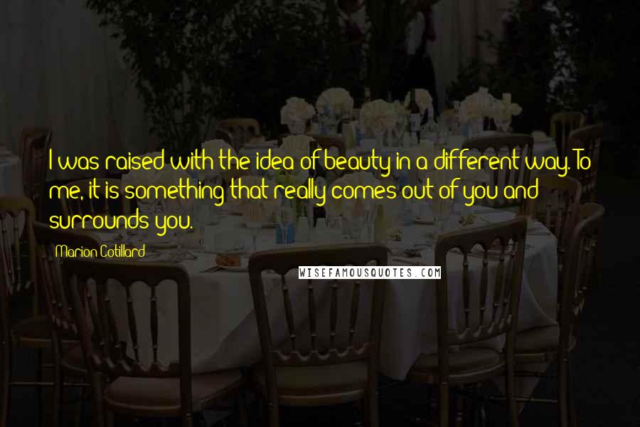 Marion Cotillard Quotes: I was raised with the idea of beauty in a different way. To me, it is something that really comes out of you and surrounds you.