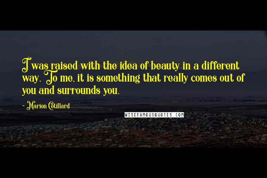 Marion Cotillard Quotes: I was raised with the idea of beauty in a different way. To me, it is something that really comes out of you and surrounds you.