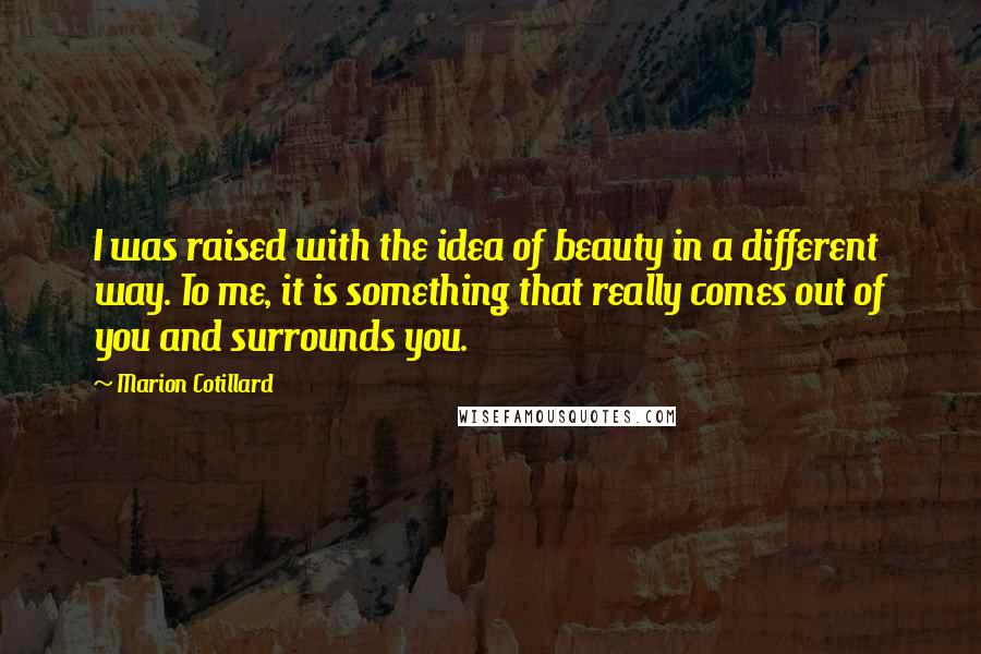 Marion Cotillard Quotes: I was raised with the idea of beauty in a different way. To me, it is something that really comes out of you and surrounds you.