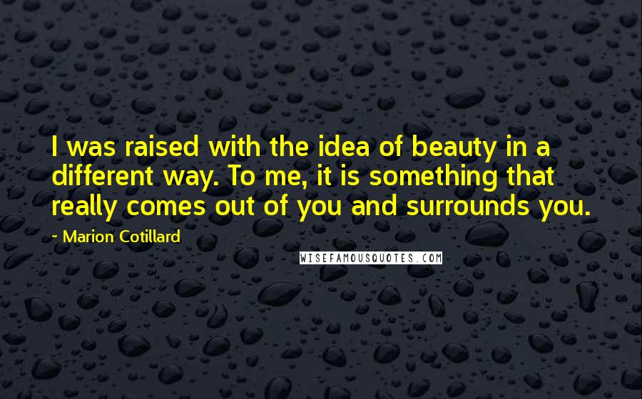 Marion Cotillard Quotes: I was raised with the idea of beauty in a different way. To me, it is something that really comes out of you and surrounds you.