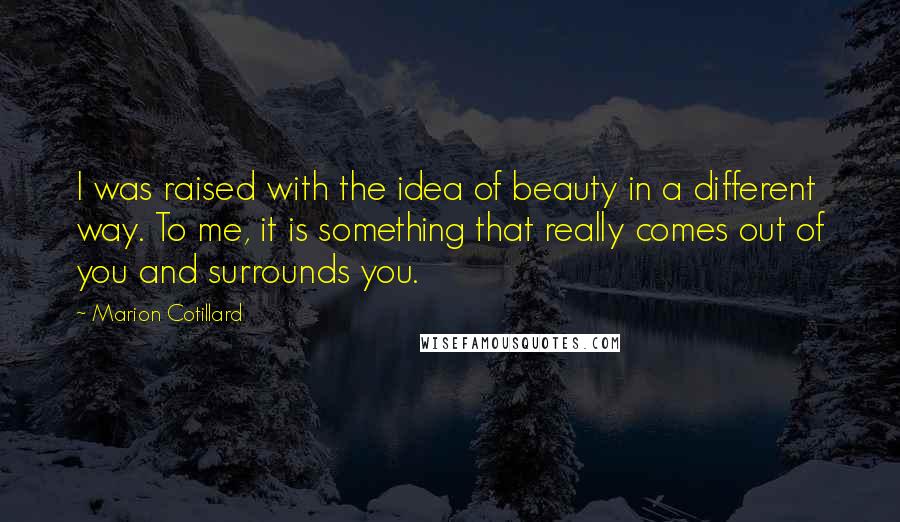Marion Cotillard Quotes: I was raised with the idea of beauty in a different way. To me, it is something that really comes out of you and surrounds you.