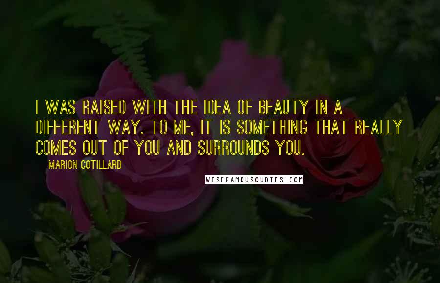 Marion Cotillard Quotes: I was raised with the idea of beauty in a different way. To me, it is something that really comes out of you and surrounds you.