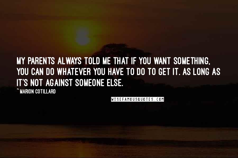 Marion Cotillard Quotes: My parents always told me that if you want something, you can do whatever you have to do to get it. As long as it's not against someone else.