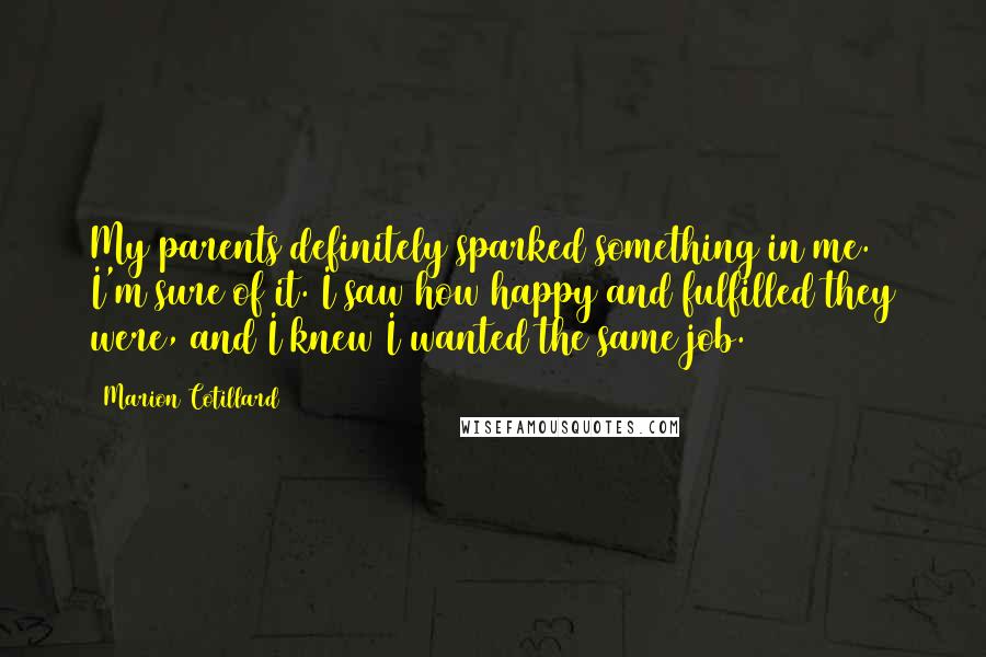 Marion Cotillard Quotes: My parents definitely sparked something in me. I'm sure of it. I saw how happy and fulfilled they were, and I knew I wanted the same job.