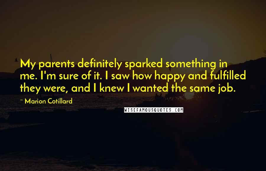 Marion Cotillard Quotes: My parents definitely sparked something in me. I'm sure of it. I saw how happy and fulfilled they were, and I knew I wanted the same job.