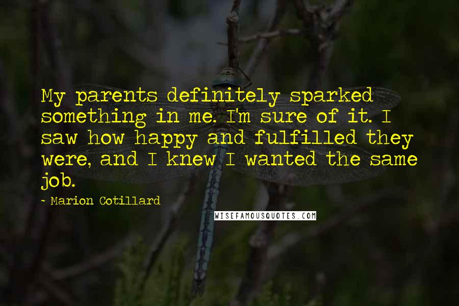 Marion Cotillard Quotes: My parents definitely sparked something in me. I'm sure of it. I saw how happy and fulfilled they were, and I knew I wanted the same job.