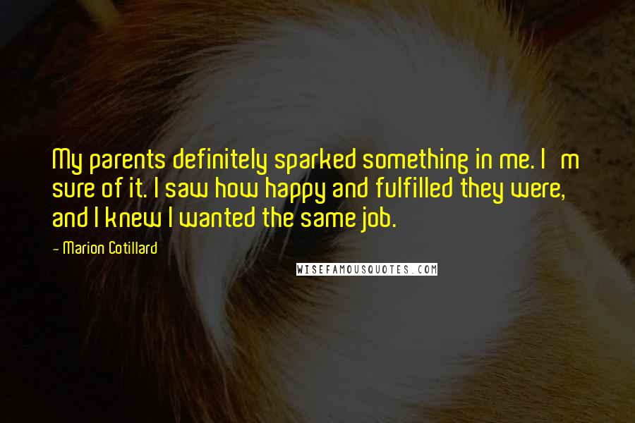 Marion Cotillard Quotes: My parents definitely sparked something in me. I'm sure of it. I saw how happy and fulfilled they were, and I knew I wanted the same job.