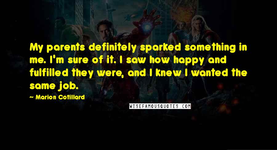 Marion Cotillard Quotes: My parents definitely sparked something in me. I'm sure of it. I saw how happy and fulfilled they were, and I knew I wanted the same job.