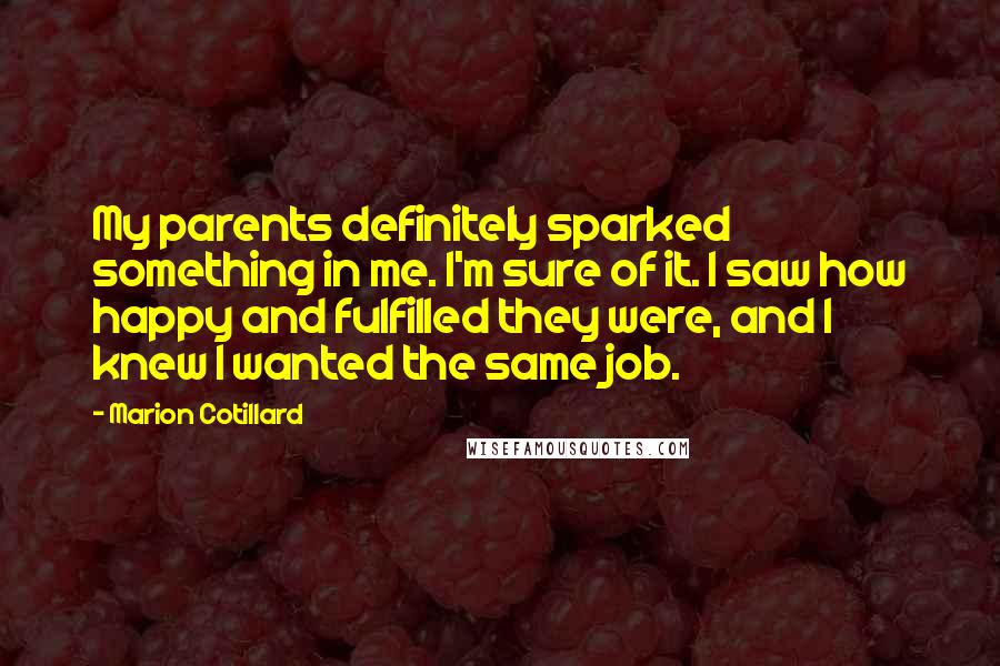 Marion Cotillard Quotes: My parents definitely sparked something in me. I'm sure of it. I saw how happy and fulfilled they were, and I knew I wanted the same job.