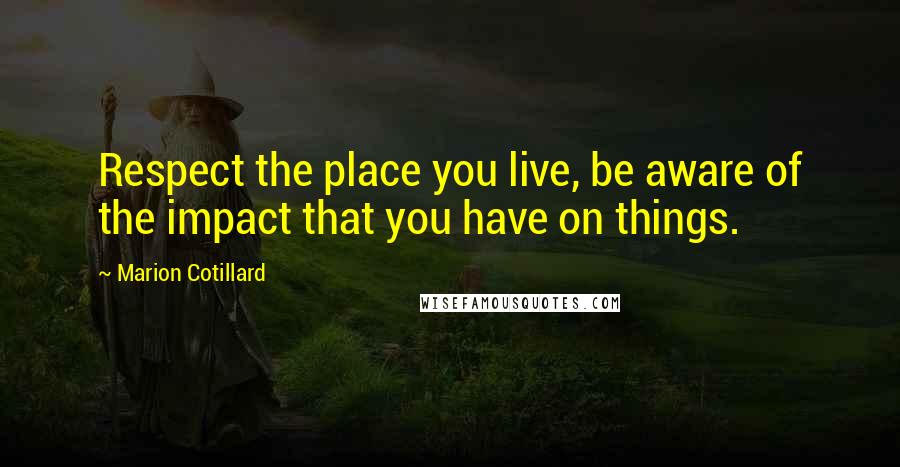 Marion Cotillard Quotes: Respect the place you live, be aware of the impact that you have on things.