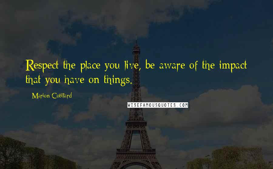 Marion Cotillard Quotes: Respect the place you live, be aware of the impact that you have on things.