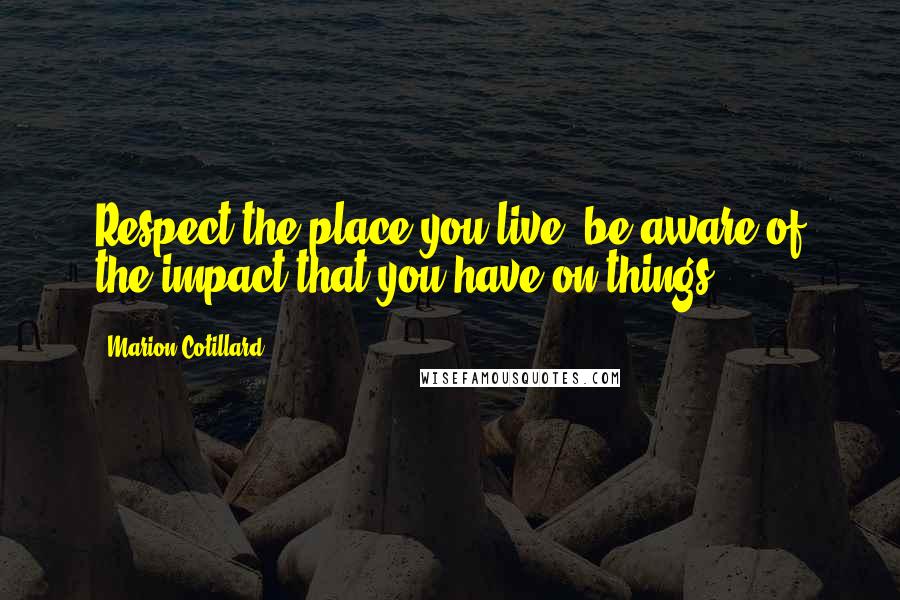 Marion Cotillard Quotes: Respect the place you live, be aware of the impact that you have on things.