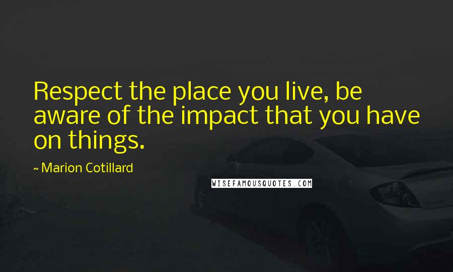 Marion Cotillard Quotes: Respect the place you live, be aware of the impact that you have on things.