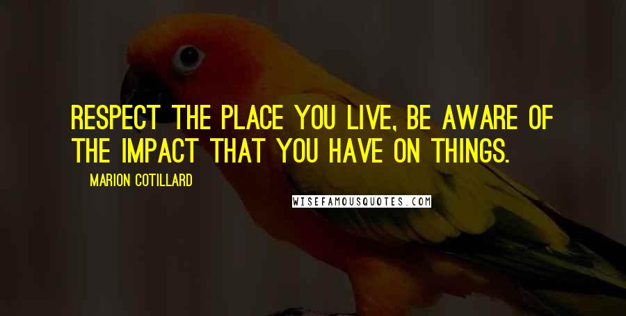 Marion Cotillard Quotes: Respect the place you live, be aware of the impact that you have on things.