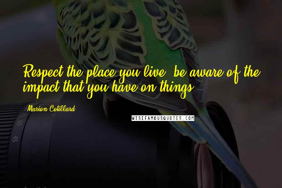 Marion Cotillard Quotes: Respect the place you live, be aware of the impact that you have on things.
