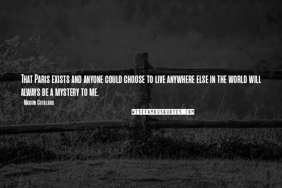 Marion Cotillard Quotes: That Paris exists and anyone could choose to live anywhere else in the world will always be a mystery to me.