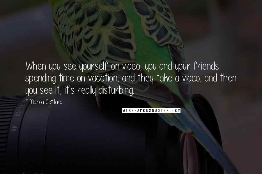 Marion Cotillard Quotes: When you see yourself on video, you and your friends spending time on vacation, and they take a video, and then you see it, it's really disturbing.