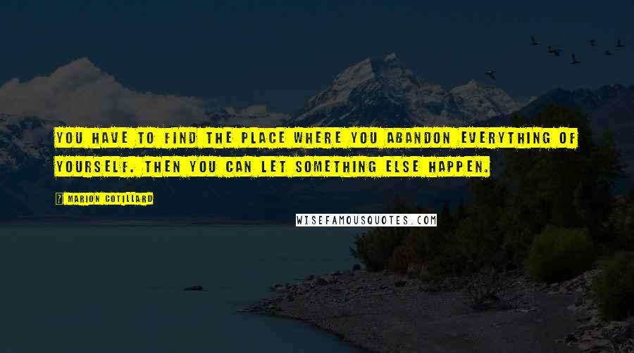 Marion Cotillard Quotes: You have to find the place where you abandon everything of yourself. Then you can let something else happen.