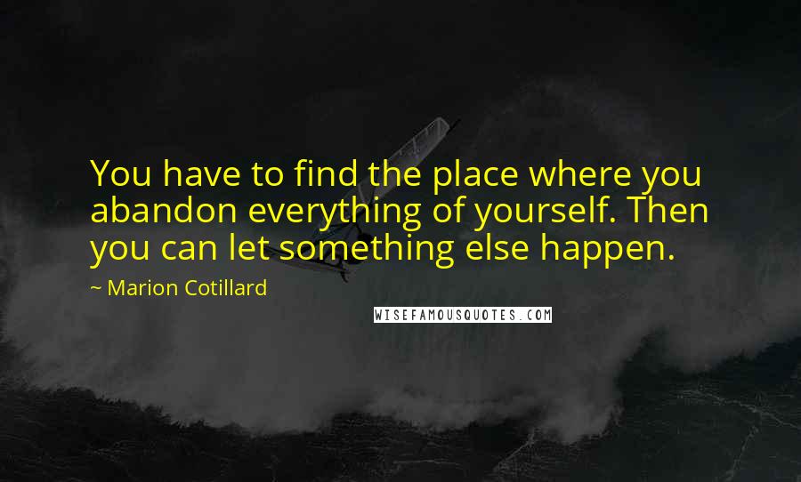 Marion Cotillard Quotes: You have to find the place where you abandon everything of yourself. Then you can let something else happen.