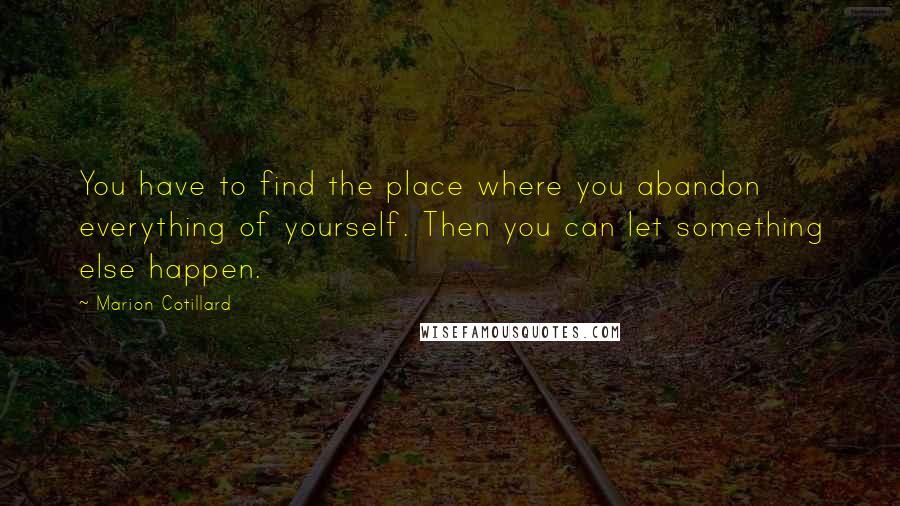 Marion Cotillard Quotes: You have to find the place where you abandon everything of yourself. Then you can let something else happen.