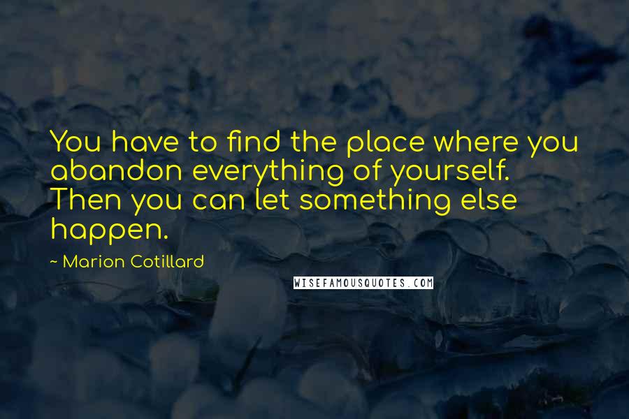 Marion Cotillard Quotes: You have to find the place where you abandon everything of yourself. Then you can let something else happen.