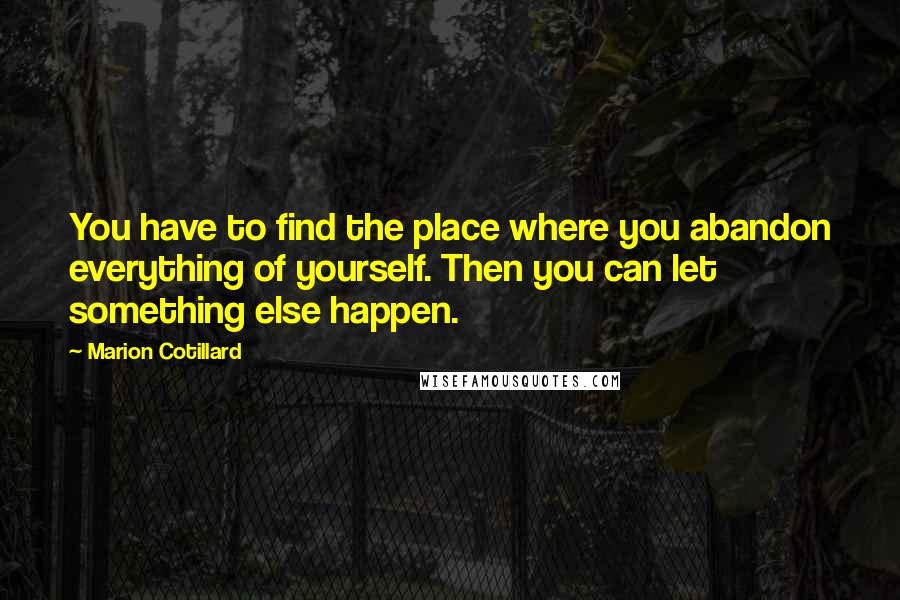 Marion Cotillard Quotes: You have to find the place where you abandon everything of yourself. Then you can let something else happen.