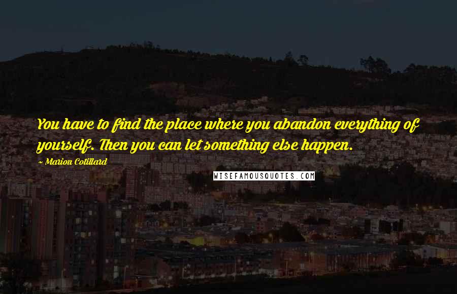 Marion Cotillard Quotes: You have to find the place where you abandon everything of yourself. Then you can let something else happen.