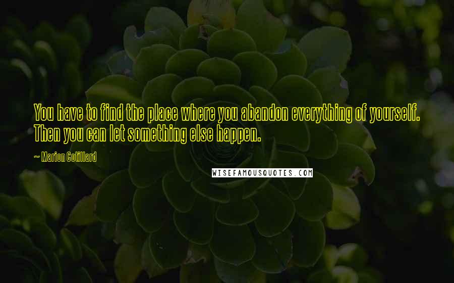 Marion Cotillard Quotes: You have to find the place where you abandon everything of yourself. Then you can let something else happen.